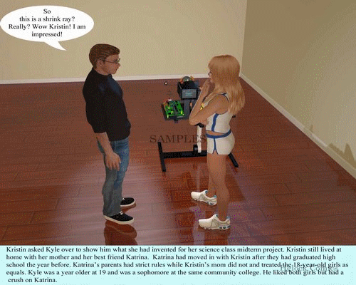 This is a 459 picture comic about a gifted college girl named Kristin who invents a shrink ray for a mid term project. She and her best friend Katrina shrink Kyle a male friend who is more than willing to let the girls shrink him. At first he is shrunk until he his knee high to the girls. Then he is shrunk down to the size of a Ken doll (10 inches) and they play some games with him and he paints Katrins toe nails. Next he is shrunk down to 3 inches tall and the girls play hide and see with him and playfully threaten to eat him.  Next he is shrunk down to less than an inch tall. Kyle has a change of heart and does not want to play anymore but Kristin will have none of that and makes Kyle play one more game of hide and seek with tragic consequences when Helen, Kristins mother arrives home unexpectedly from her business trip. 
